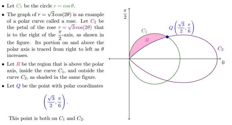 Let Ci be the circle r = cos 0.
The graph of r = v3 cos(20) is an example
of a polar curve called a rose. Let C2 be
the petal of the rose r = v3 cos(20) that
is to the right of the -axis, as shown in
the figure. Its portion on and above the
polar axis is traced from right to left as 0
increases.
V3 T
Q
()
C1
2
R
C2
• Let R be the region that is above the polar
axis, inside the curve C1, and outside the
curve C2, as shaded in the same figure.
• Let Q be the point with polar coordinates
V3 T
6
This point is both on C1 and C2.
