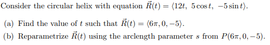 Consider the circular helix with equation R(t) = (12t, 5 cost, -5 sint).
(a) Find the value of t such that Ŕ(t) = (6″, 0, −5).
(b) Reparametrize R(t) using the arclength parameters from P(6,0,-5).