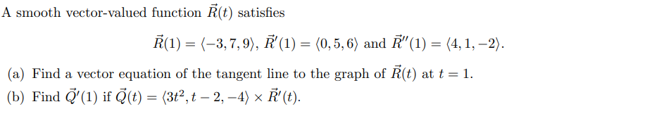 A smooth vector-valued function R(t) satisfies
Ř(1) = (-3,7,9), Ř'(1) = (0,5, 6) and R"(1) = (4, 1, –2).
(a) Find a vector equation of the tangent line to the graph of R(t) at t = 1.
(b) Find Q'(1) if Q(t) = (3t², t – 2, –4) × '(t).
