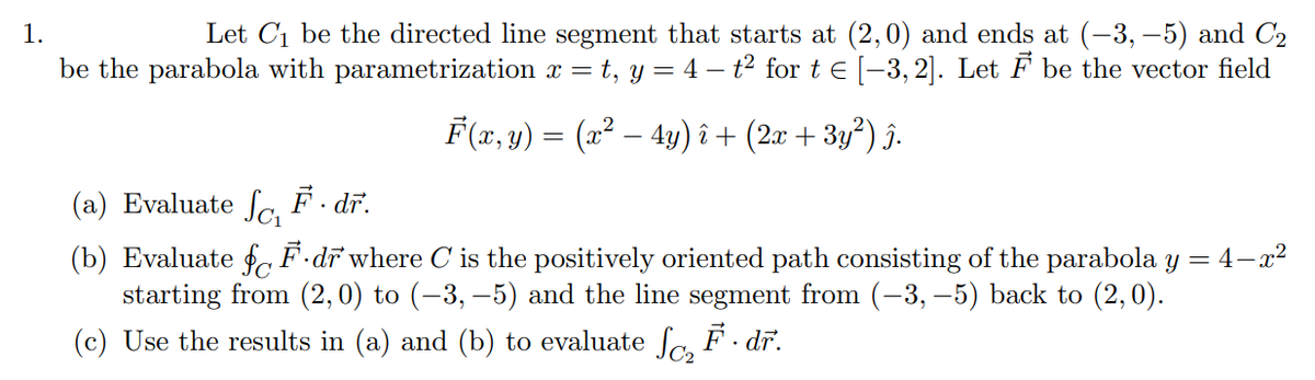 1.
Let C₁ be the directed line segment that starts at (2,0) and ends at (-3,-5) and C₂
be the parabola with parametrization x = t, y = 4 - t² for t € [−3,2]. Let F be the vector field
F(x, y) = (x² – 4y) î+ (2x + 3y²) î.
F.dr.
(a) Evaluate Sc₁
(b) Evaluate fF.dr where C is the positively oriented path consisting of the parabola y = 4-x²
starting from (2,0) to (−3,−5) and the line segment from (-3, −5) back to (2,0).
(c) Use the results in (a) and (b) to evaluate ſc₂ F · dr.