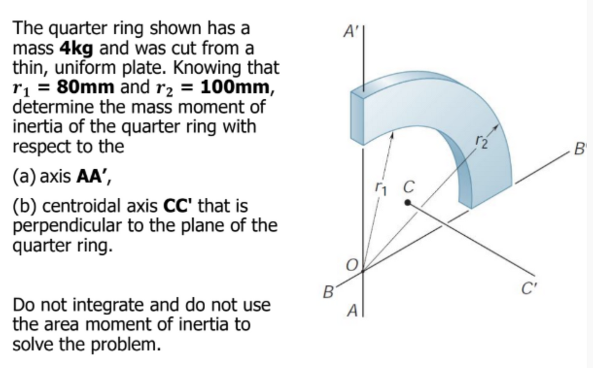 The quarter ring shown has a
mass 4kg and was cut from a
thin, uniform plate. Knowing that
r₁ = 80mm and r₂ = 100mm,
determine the mass moment of
inertia of the quarter ring with
respect to the
(a) axis AA',
(b) centroidal axis CC' that is
perpendicular to the plane of the
quarter ring.
Do not integrate and do not use
the area moment of inertia to
solve the problem.
B
A'
A
ri c
C'
B