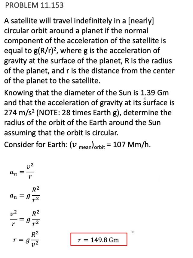 PROBLEM 11.153
A satellite will travel indefinitely in a [nearly]
circular orbit around a planet if the normal
component of the acceleration of the satellite is
equal to g(R/r)2, where g is the acceleration of
gravity at the surface of the planet, R is the radius
of the planet, and r is the distance from the center
of the planet to the satellite.
92
Knowing that the diameter of the Sun is 1.39 Gm
and that the acceleration of gravity at its surface is
274 m/s² (NOTE: 28 times Earth g), determine the
radius of the orbit of the Earth around the Sun
assuming that the orbit is circular.
Consider for Earth: (v mean) orbit = 107 Mm/h.
an
22
r
R²
an = 92
r
22
== g
r
R²
R²
:9 √²
r = 149.8 Gm
93