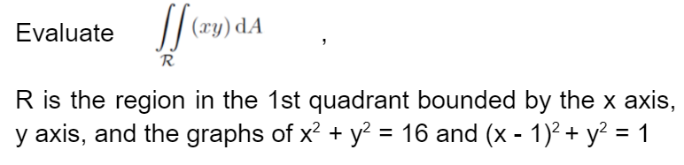 Evaluate (y) dA
R
R is the region in the 1st quadrant bounded by the x axis,
y axis, and the graphs of x² + y² = 16 and (x - 1)² + y² = 1