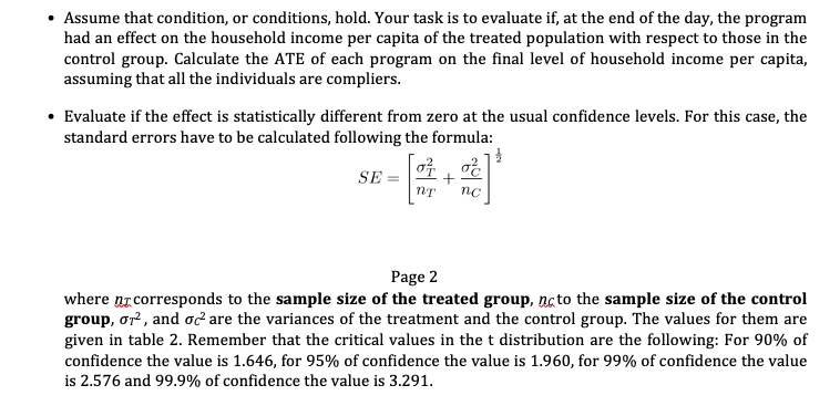 • Assume that condition, or conditions, hold. Your task is to evaluate if, at the end of the day, the program
had an effect on the household income per capita of the treated population with respect to those in the
control group. Calculate the ATE of each program on the final level of household income per capita,
assuming that all the individuals are compliers.
• Evaluate if the effect is statistically different from zero at the usual confidence levels. For this case, the
standard errors have to be calculated following the formula:
0²
SE=
nT nc
Page 2
where ne corresponds to the sample size of the treated group, to the sample size of the control
group, or², and oc² are the variances of the treatment and the control group. The values for them are
given in table 2. Remember that the critical values in the t distribution are the following: For 90% of
confidence the value is 1.646, for 95% of confidence the value is 1.960, for 99% of confidence the value
is 2.576 and 99.9% of confidence the value is 3.291.
+
la