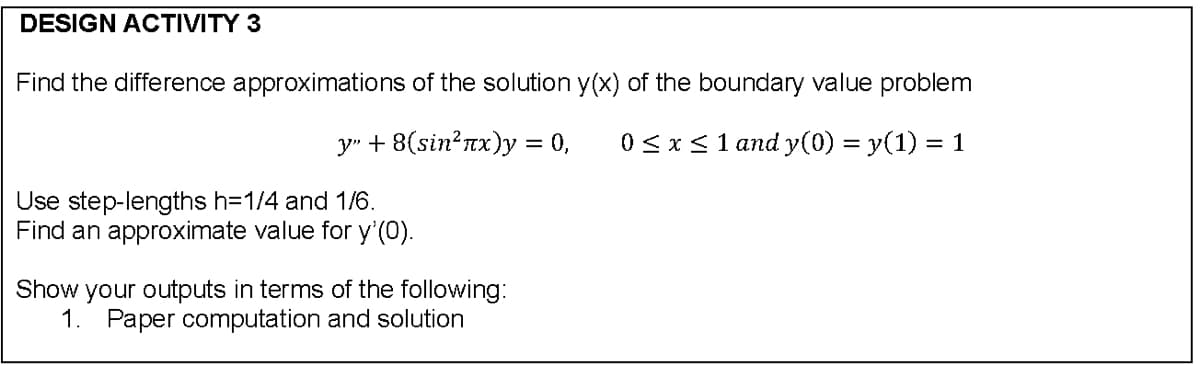 DESIGN ACTIVITY 3
Find the difference approximations of the solution y(x) of the boundary value problem
y" + 8(sin?nx)y = 0,
0<x<1 and y(0) = y(1) = 1
Use step-lengths h=1/4 and 1/6.
Find an approximate value for y (0).
Show your outputs in terms of the following:
1. Paper computation and solution
