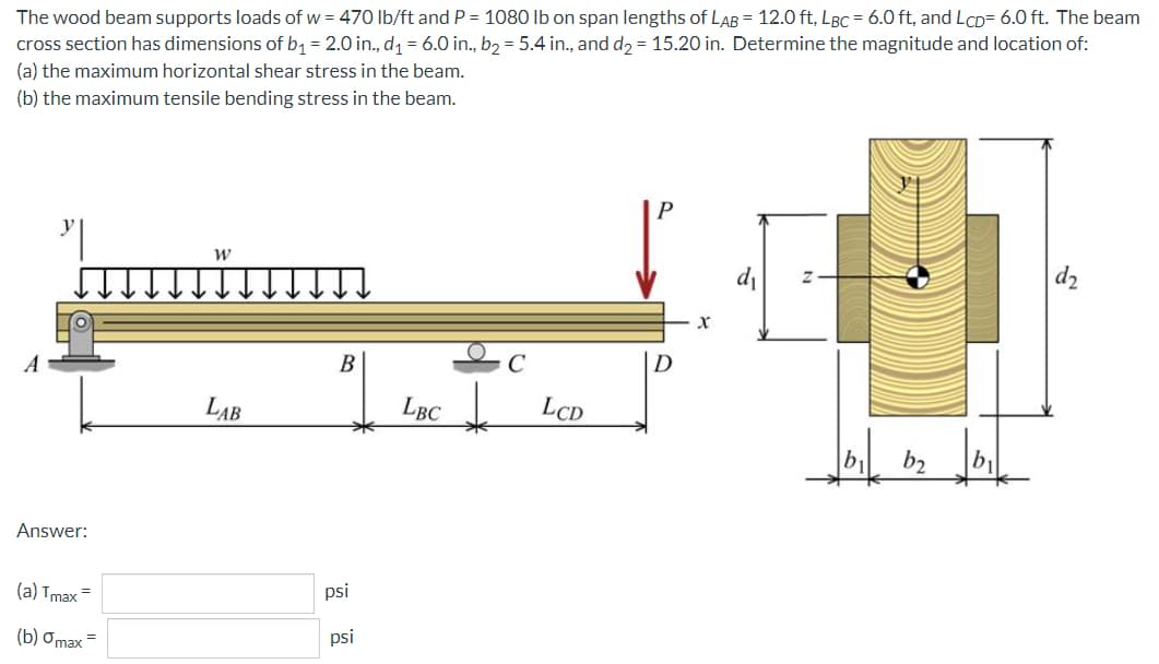 The wood beam supports loads of w = 470 lb/ft and P = 1080 Ib on span lengths of LAB = 12.0 ft, LBC = 6.0 ft, and LCD= 6.0 ft. The beam
cross section has dimensions of b1 = 2.0 in., d1 = 6.0 in., b2 = 5.4 in., and d2 = 15.20 in. Determine the magnitude and location of:
(a) the maximum horizontal shear stress in the beam.
(b) the maximum tensile bending stress in the beam.
di
d2
B
D
LAB
LBC
LCD
b
b2
b1
Answer:
(a) Tmax=
psi
(b) ơmax =
psi
