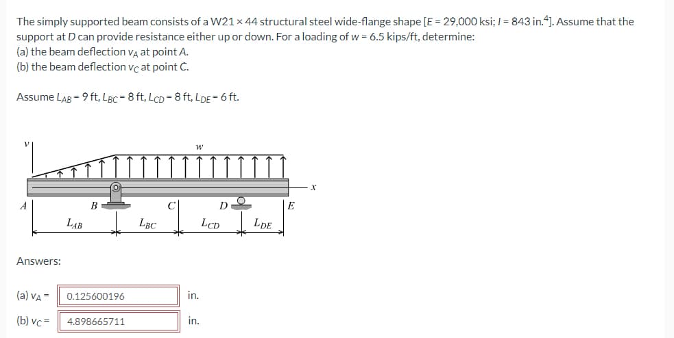 The simply supported beam consists of a W21 x 44 structural steel wide-flange shape [E = 29,000 ksi; I = 843 in.4]. Assume that the
support at D can provide resistance either up or down. For a loading of w = 6.5 kips/ft, determine:
(a) the beam deflection va at point A.
(b) the beam deflection vc at point C.
Assume LAB = 9 ft, LBc = 8 ft, LCD = 8 ft, LDE = 6 ft.
B
E
LAB
LBC
LCD
LDE
Answers:
(a) VA =
0.125600196
in.
(b) vc-
4.898665711
in.
