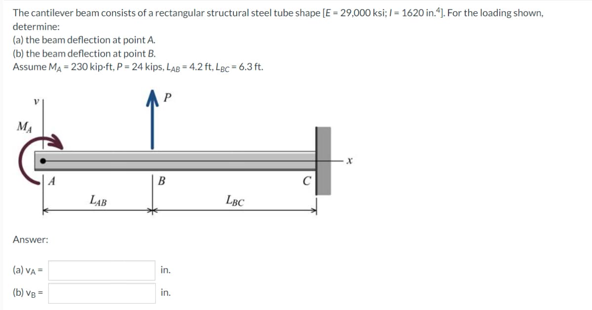 The cantilever beam consists of a rectangular structural steel tube shape [E = 29,000 ksi; / = 1620 in.4]. For the loading shown,
determine:
(a) the beam deflection at point A.
(b) the beam deflection at point B.
Assume MA = 230 kip-ft, P = 24 kips, LAB = 4.2 ft, LBC = 6.3 ft.
MA
B
LAB
LBC
Answer:
(a) vA =
in.
(b) VB =
in.
