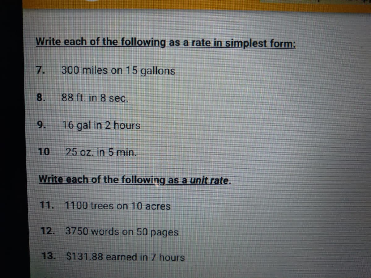 Write each of the following as a rate in simplest form:
7.
300 miles on 15 gallons
8.
88 ft. in 8 sec.
9.
16 gal in 2 hours
10
25 oz. in 5 min.
Write each of the following as a unit rate.
11. 1100 trees on 10 acres
12. 3750 words on 50 pages
13. $131.88 earned in 7 hours
