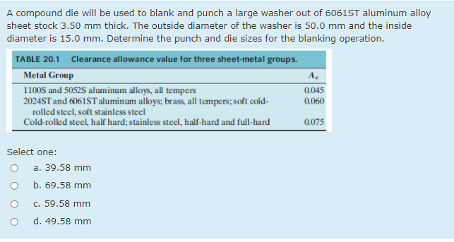 A compound die will be used to blank and punch a large washer out of 6061ST aluminum alloy
sheet stock 3.50 mm thick. The outside diameter of the washer is 50.0 mm and the inside
diameter is 15.0 mm. Determine the punch and die sizes for the blanking operation.
TABLE 20.1 Clearance allowance value for three sheet-metal groups.
Metal Group
A.
0.045
1100S and 5052S aluminum alloys, all tempers
2024ST and 6061ST aluminum aloys; brass, all tempers; soft cold-
rolled steel, soft stainless steel
Cold-rolled steel, half hard; stainless steel, half-hard and full-hard
0.060
0.075
Select one:
a. 39.58 mm
b. 69.58 mm
c. 59.58 mm
d. 49.58 mm
