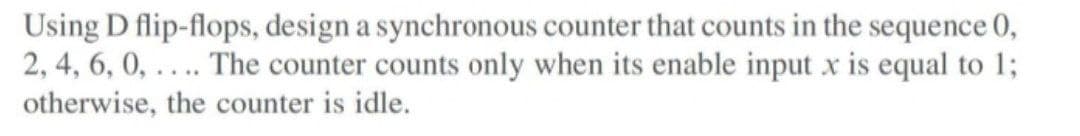 Using D flip-flops, design a synchronous counter that counts in the sequence 0,
2, 4, 6, 0,.... The counter counts only when its enable input x is equal to 1;
otherwise, the counter is idle.