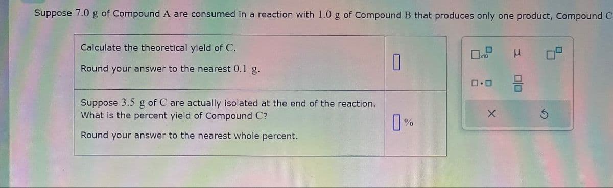 Suppose 7.0 g of Compound A are consumed in a reaction with 1.0 g of Compound B that produces only one product, Compound C
Calculate the theoretical yield of C.
Round your answer to the nearest 0.1 g.
0
x10
μ
0.0
Suppose 3.5 g of C are actually isolated at the end of the reaction.
What is the percent yield of Compound C?
X
5
0%
Round your answer to the nearest whole percent.