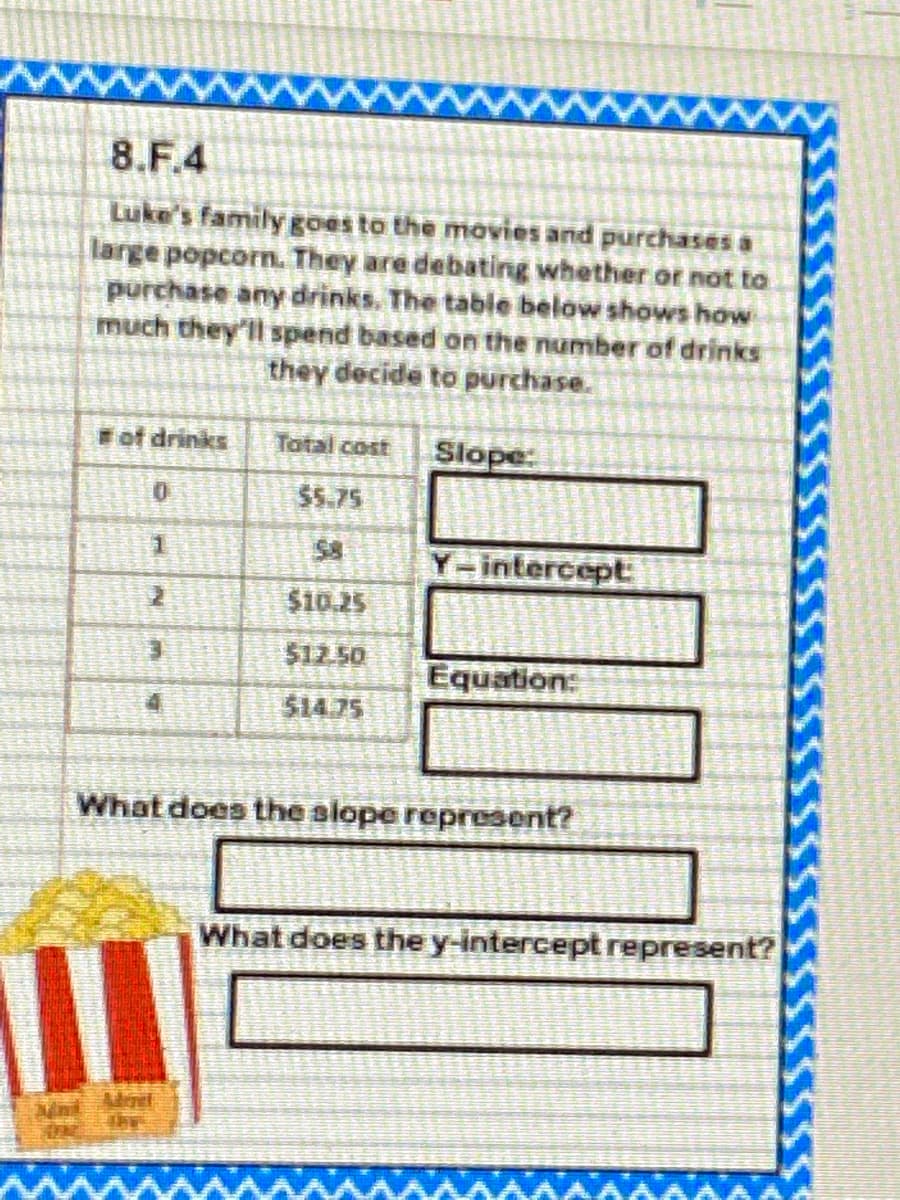 8.F.4
Luke's family goes to the movies and purchases a
large popcorn. They are debating whether or not to
purchase any drinks. The table below shows how
much they'll spend based on the number of drinks
they decide to purchase.
Fof drinks
Total cost
Slope:
$5.75
Y-intercept
$10.25
$12.50
Equation:
514.75
What does the slope represent?
What does the y-intercept represent?
