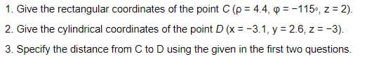 1. Give the rectangular coordinates of the point C (p = 4.4, o = -115., z = 2).
2. Give the cylindrical coordinates of the point D (x = -3.1, y = 2.6, z = -3).
3. Specify the distance from C to D using the given in the first two questions.
