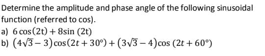 Determine the amplitude and phase angle of the following sinusoidal
function (referred to cos).
a) 6 cos (2t) + 8sin (2t)
b) (4v3 – 3) cos (2t + 30°) + (3/3 – 4)cos (2t + 60°)
