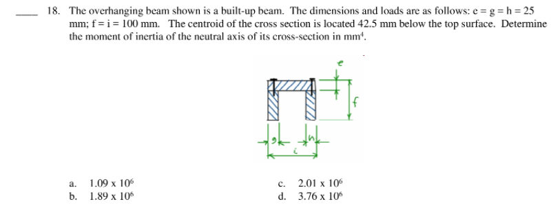 18. The overhanging beam shown is a built-up beam. The dimensions and loads are as follows: e = g = h = 25
mm; f = i = 100 mm. The centroid of the cross section is located 42.5 mm below the top surface. Determine
the moment of inertia of the neutral axis of its cross-section in mm*.
1.09 x 106
2.01 x 106
d. 3.76 x 10%
а.
с.
b. 1.89 х 106
