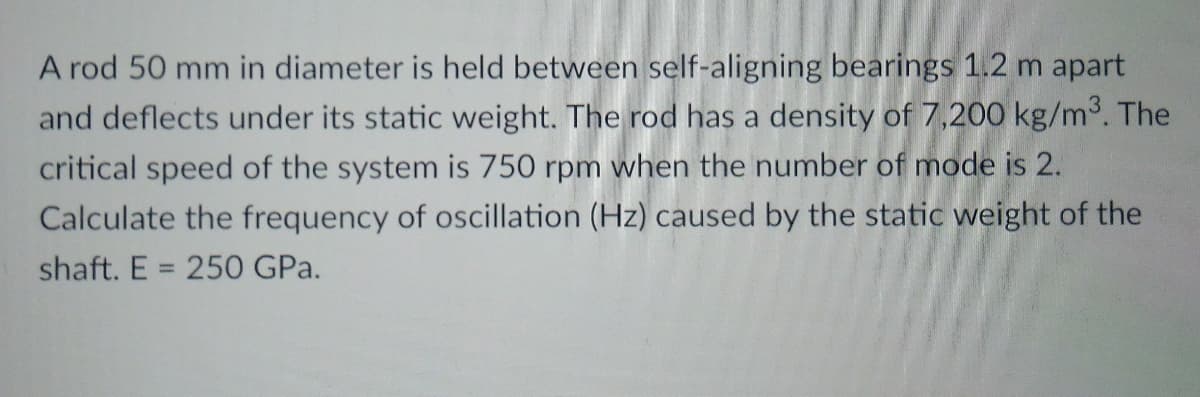 A rod 50 mm in diameter is held between self-aligning bearings 1.2 m apart
and deflects under its static weight. The rod has a density of 7,200 kg/m°. The
critical speed of the system is 750 rpm when the number of mode is 2.
Calculate the frequency of oscillation (Hz) caused by the static weight of the
shaft. E = 250 GPa.
