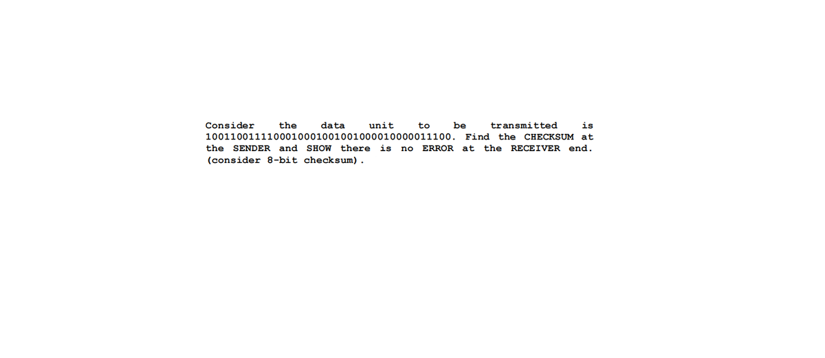 Consider
the
data
unit
to
be
transmitted
is
1001100111100010001001001000010000011100.
Find
the
CHECKSUM at
the SENDER and
SHOW
there
is no
ERROR at
the
RECEIVER end.
(consider 8-bit checksum).
