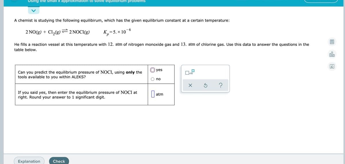 Using the small x approximation to solve equilibrium problems
A chemist is studying the following equilibirum, which has the given equilibrium constant at a certain temperature:
2 NO(g) + Cl,(g)–2 NOCI(g)
9.
K,=5. × 10
圖
He fills a reaction vessel at this temperature with 12. atm of nitrogen monoxide gas and 13. atm of chlorine gas. Use this data to answer the questions in the
table below.
alo
yes
Can you predict the equilibrium pressure of NOCI, using only the
tools available to you within ALEKS?
O no
If you said yes, then enter the equilibrium pressure of NOCI at
right. Round your answer to 1 significant digit.
atm
Explanation
Check
