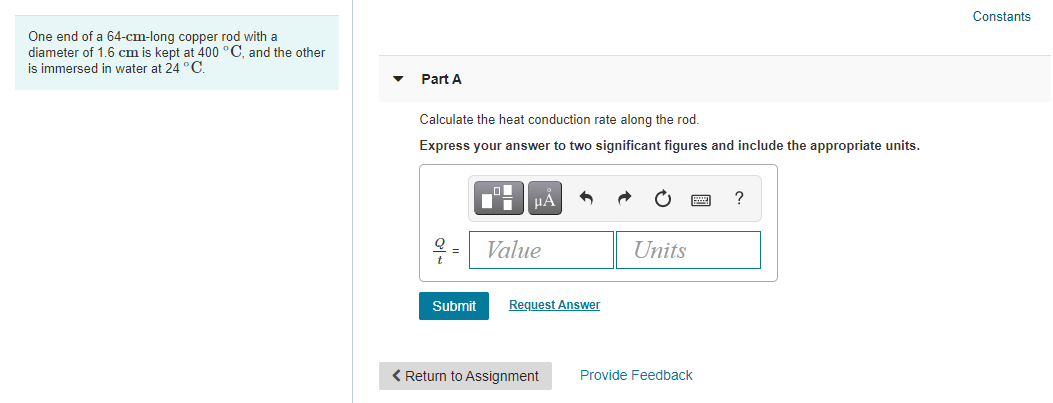 Constants
One end of a 64-cm-long copper rod with a
diameter of 1.6 cm is kept at 400 °C, and the other
is immersed in water at 24 °C.
Part A
Calculate the heat conduction rate along the rod.
Express your answer to two significant figures and include the appropriate units.
HẢ
= Value
Units
Submit
Request Answer
< Return to Assignment
Provide Feedback
