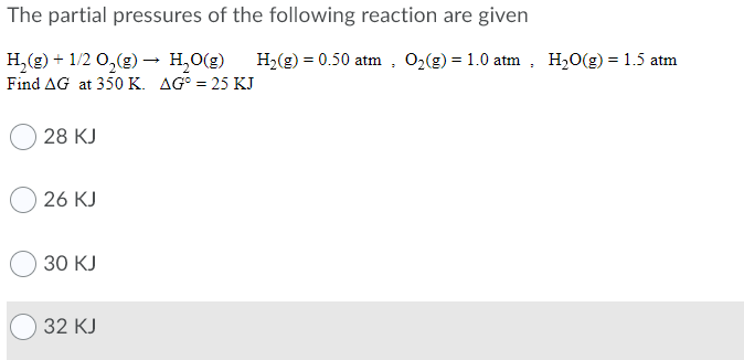 The partial pressures of the following reaction are given
H,(g) + 1/2 0,(g) → H,0(g)
H,(g) = 0.50 atm , 0,(g) = 1.0 atm, H20(g) = 1.5 atm
Find AG at 350 K. AG° = 25 KJ
O 28 KJ
26 KJ
30 KJ
32 КJ
