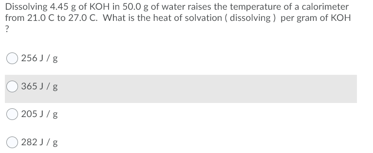 Dissolving 4.45 g of KOH in 50.0 g of water raises the temperature of a calorimeter
from 21.0 C to 27.0 C. What is the heat of solvation ( dissolving ) per gram of KOH
?
256 J / g
365 J/ g
205 J / g
282 J/ g
