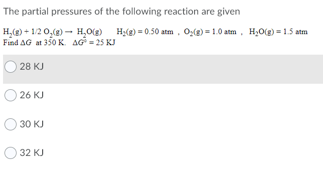 The partial pressures of the following reaction are given
H2(g) = 0.50 atm , O2(g) = 1.0 atm
H,(g) + 1/2 0,(g) → H,O(g)
Find AG at 350 K. AG° = 25 KJ
H,0(g) = 1.5 atm
28 KJ
26 KJ
30 KJ
32 КJ
