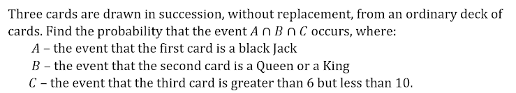 Three cards are drawn in succession, without replacement, from an ordinary deck of
cards. Find the probability that the event An Bn C occurs, where:
A – the event that the first card is a black Jack
B – the event that the second card is a Queen or a King
C - the event that the third card is greater than 6 but less than 10.
