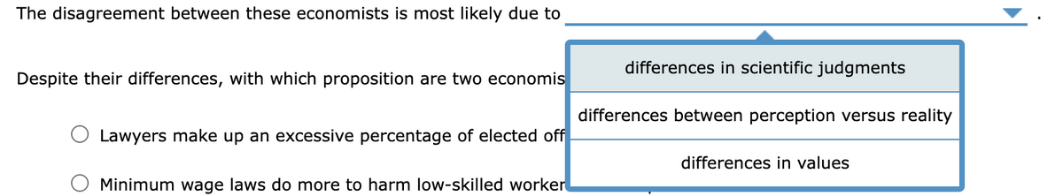 The disagreement between these economists is most likely due to
differences in scientific judgments
Despite their differences, with which proposition are two economis
differences between perception versus reality
Lawyers make up an excessive percentage of elected off
differences in values
Minimum wage laws do more to harm low-skilled worker
