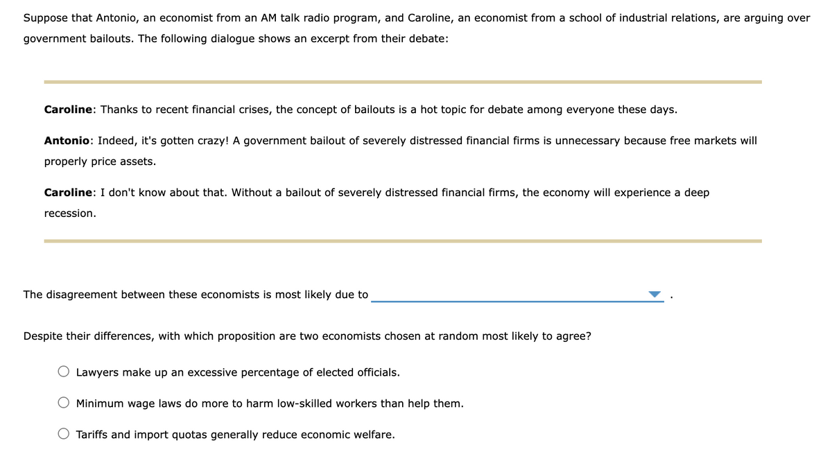 Suppose that Antonio, an economist from an AM talk radio program, and Caroline, an economist from a school of industrial relations, are arguing over
government bailouts. The following dialogue shows an excerpt from their debate:
Caroline: Thanks to recent financial crises, the concept of bailouts is a hot topic for debate among everyone these days.
Antonio: Indeed, it's gotten crazy! A government bailout of severely distressed financial firms is unnecessary because free markets will
properly price assets.
Caroline: I don't know about that. Without a bailout of severely distressed financial firms, the economy will experience a deep
recession.
The disagreement between these economists is most likely due to
Despite their differences, with which proposition are two economists chosen at random most likely to agree?
Lawyers make up an excessive percentage of elected officials.
Minimum wage laws do more to harm low-skilled workers than help them.
Tariffs and import quotas generally reduce economic welfare.
