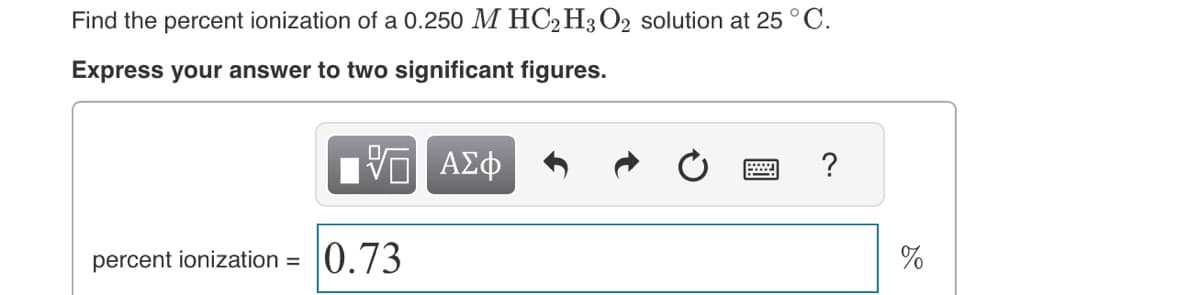 Find the percent ionization of a 0.250 M HC2H3 O2 solution at 25 °C.
Express your answer to two significant figures.
ΨΕΙ ΑΣΦ
percent ionization = 0.73
?
%