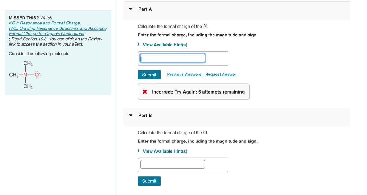 MISSED THIS? Watch
KCV: Resonance and Formal Charge,
IWE: Drawing Resonance Structures and Assigning
Formal Charge for Organic Compounds
; Read Section 10.8. You can click on the Review
link to access the section in your eText.
Consider the following molecule:
CH3
CH3-N—O:
CH3
Part A
Calculate the formal charge of the N.
Enter the formal charge, including the magnitude and sign.
► View Available Hint(s)
Submit
X Incorrect; Try Again; 5 attempts remaining
Part B
Previous Answers Request Answer
Calculate the formal charge of the O.
Enter the formal charge, including the magnitude and sign.
► View Available Hint(s)
Submit