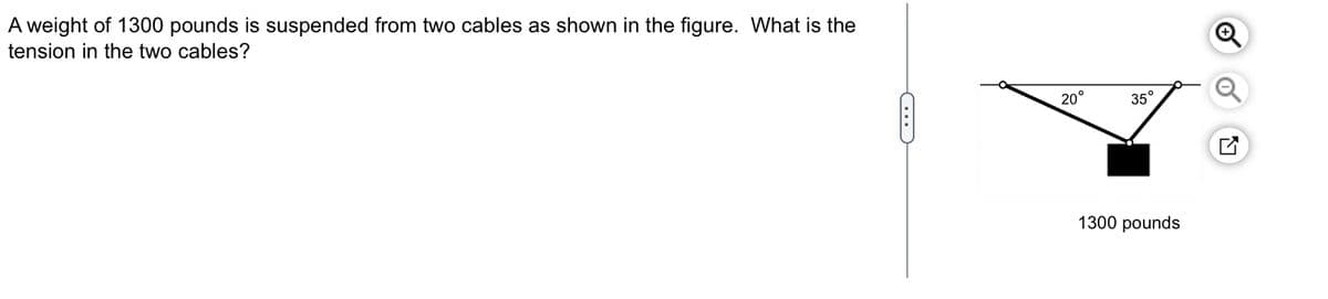 A weight of 1300 pounds is suspended from two cables as shown in the figure. What is the
tension in the two cables?
C
20°
35°
1300 pounds
N