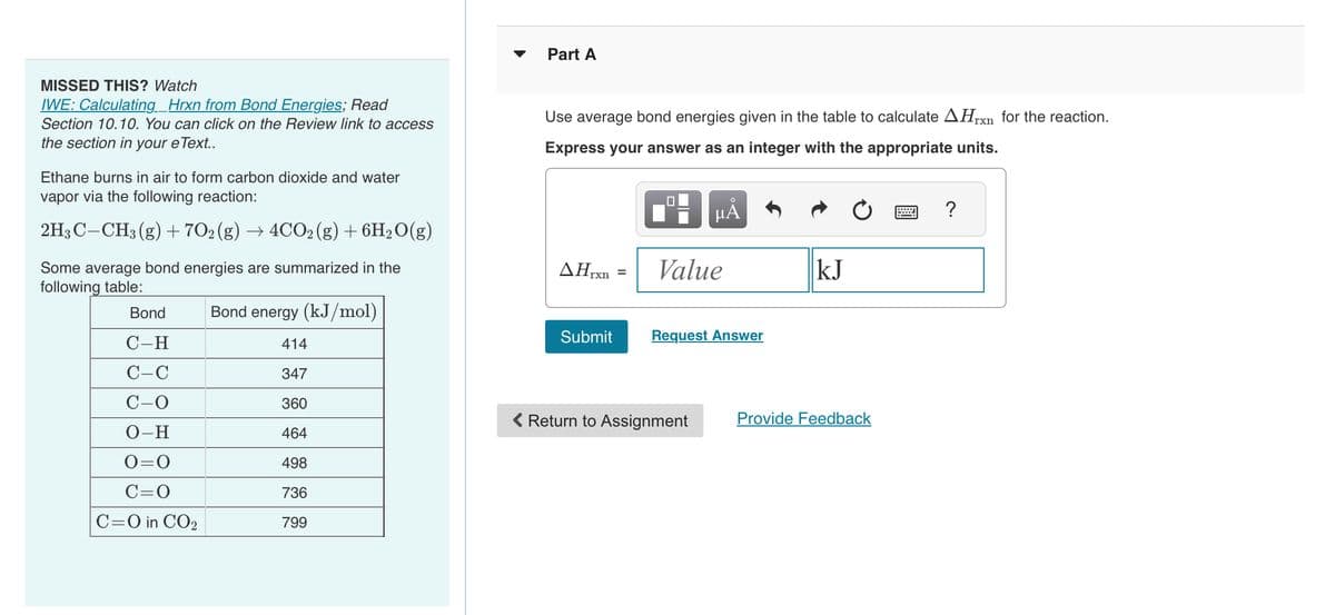 MISSED THIS? Watch
IWE: Calculating_Hrxn from Bond Energies; Read
Section 10.10. You can click on the Review link to access
the section in your eText..
Ethane burns in air to form carbon dioxide and water
vapor via the following reaction:
2H3 C CH3(g) + 702 (g) → 4CO2(g) + 6H₂O(g)
Some average bond energies are summarized in the
following table:
Bond
C-H
C-C
C-O
O-H
0=0
C=O
C=O in CO₂
Bond energy (kJ/mol)
414
347
360
464
498
736
799
Part A
Use average bond energies given in the table to calculate AHxn for the reaction.
Express your answer as an integer with the appropriate units.
AHrxn
Submit
=
0
μᾶ
Value
Request Answer
< Return to Assignment
kJ
Provide Feedback
?