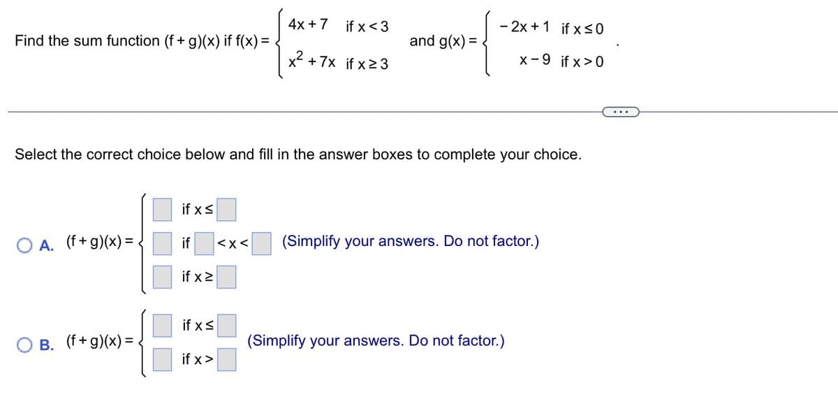 Find the sum function (f + g)(x) if f(x) =
O A. (f+g)(x) = .
B. (f+g)(x) =
if x ≤
if
if x ≥
Select the correct choice below and fill in the answer boxes to complete your choice.
if x ≤
if x>
4x + 7
<x<
if x <3
x² + 7x if x ≥ 3
and g(x) =
-2x+1 if x ≤0
X-9 if x>0
(Simplify your answers. Do not factor.)
(Simplify your answers. Do not factor.)