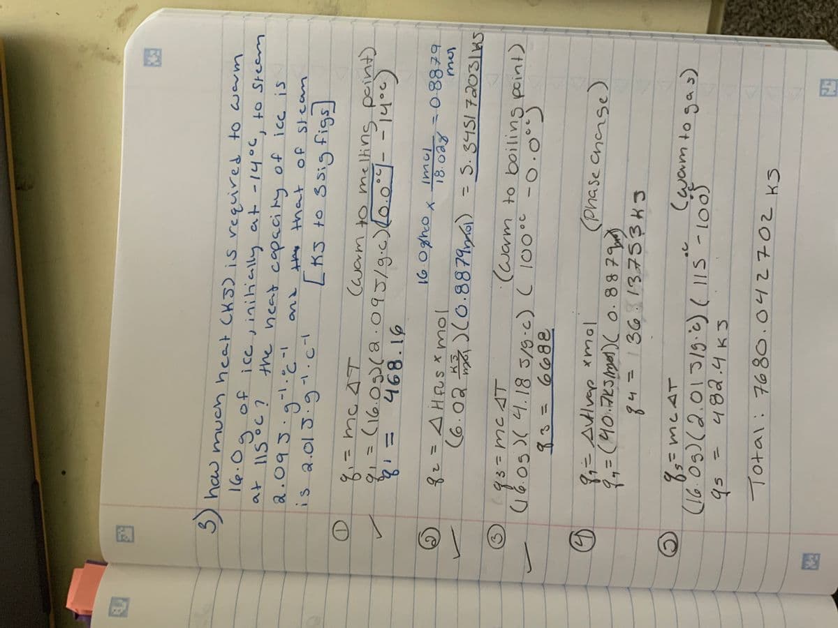 F
3) how
16.0
g
how much heat (KJ) is required to warm
at 115 °C ?
of ice, initially at -14°C, to steam
the heat capacity of ice is
-1
and
2.095.g²¹.c
is 2.015.g¹.c ²
D
2
3
S
O
the that of steam
[KS to ssig figs]
8₁-
mc AT
(warm to melting point)
tq ₁ =
9₁ = (16.05) (2.095/9.c) (0.0°7--14°c)
468.16
16.08h00 x
= 0.8879
2
q₂ = AHFUS * mol
(6.023) (0.88791) = S. 345172031KS
imcl
18.028
93= MC AT
(warm to boiling point)
(16.05 )( 4.18 3/9-c) ( 100°C -0.0⁰)
83= 6682
8₁ = Autlvap xmol
9 ₁ = (40.715 /mol ) ( 0.8879)
(Phase change)
84 = 136 137 534 J
8 5 = MCAT
(16.09) (2.01 3/g.c) ( 115 - 100
qs =
482.4 к5
Total: 7680.042702 KS
(wam to gas)