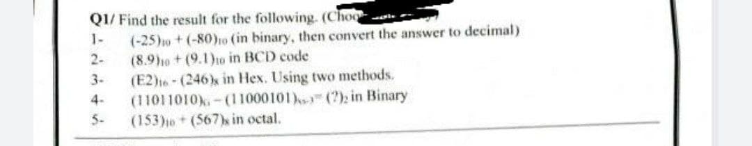 QI/ Find the result for the following. (Choo
1-
(-25)1o + (-80ho (in binary, then convert the answer to decimal)
(8.9ho+(9.1)o in BCD code
(E2)16-(246)x in Hex. Using two methods.
(11011010),- (11000101) (?); in Binary
(153)0+(567)s in octal.
2-
3-
4-
5-
