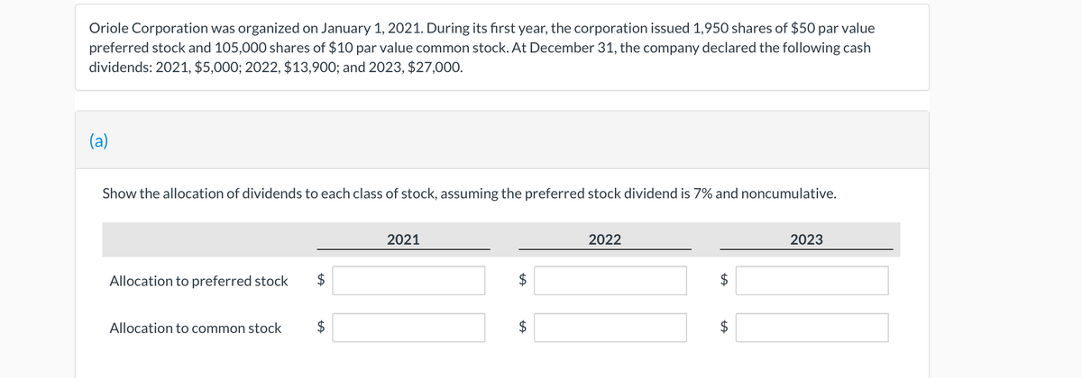 Oriole Corporation was organized on January 1, 2021. During its first year, the corporation issued 1,950 shares of $50 par value
preferred stock and 105,000 shares of $10 par value common stock. At December 31, the company declared the following cash
dividends: 2021, $5,000; 2022, $13,900; and 2023, $27,000.
(a)
Show the allocation of dividends to each class of stock, assuming the preferred stock dividend is 7% and noncumulative.
Allocation to preferred stock
Allocation to common stock
LA
2021
LA
2022
$
2023