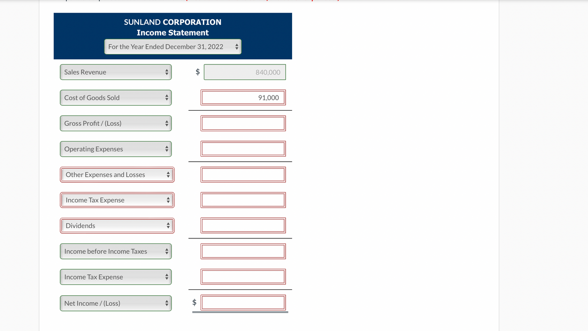 Sales Revenue
SUNLAND CORPORATION
Income Statement
For the Year Ended December 31, 2022
Cost of Goods Sold
Gross Profit/(Loss)
Operating Expenses
Other Expenses and Losses
Income Tax Expense
Dividends
Income before Income Taxes
Income Tax Expense
Net Income /(Loss)
●►
tA
tA
840,000
91,000