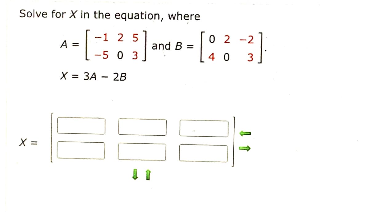 Solve for X in the equation, where
-1 2 5
0 2 -2
A =
and B =
| -5 0 3
X%3D ЗА — 2в
X =
