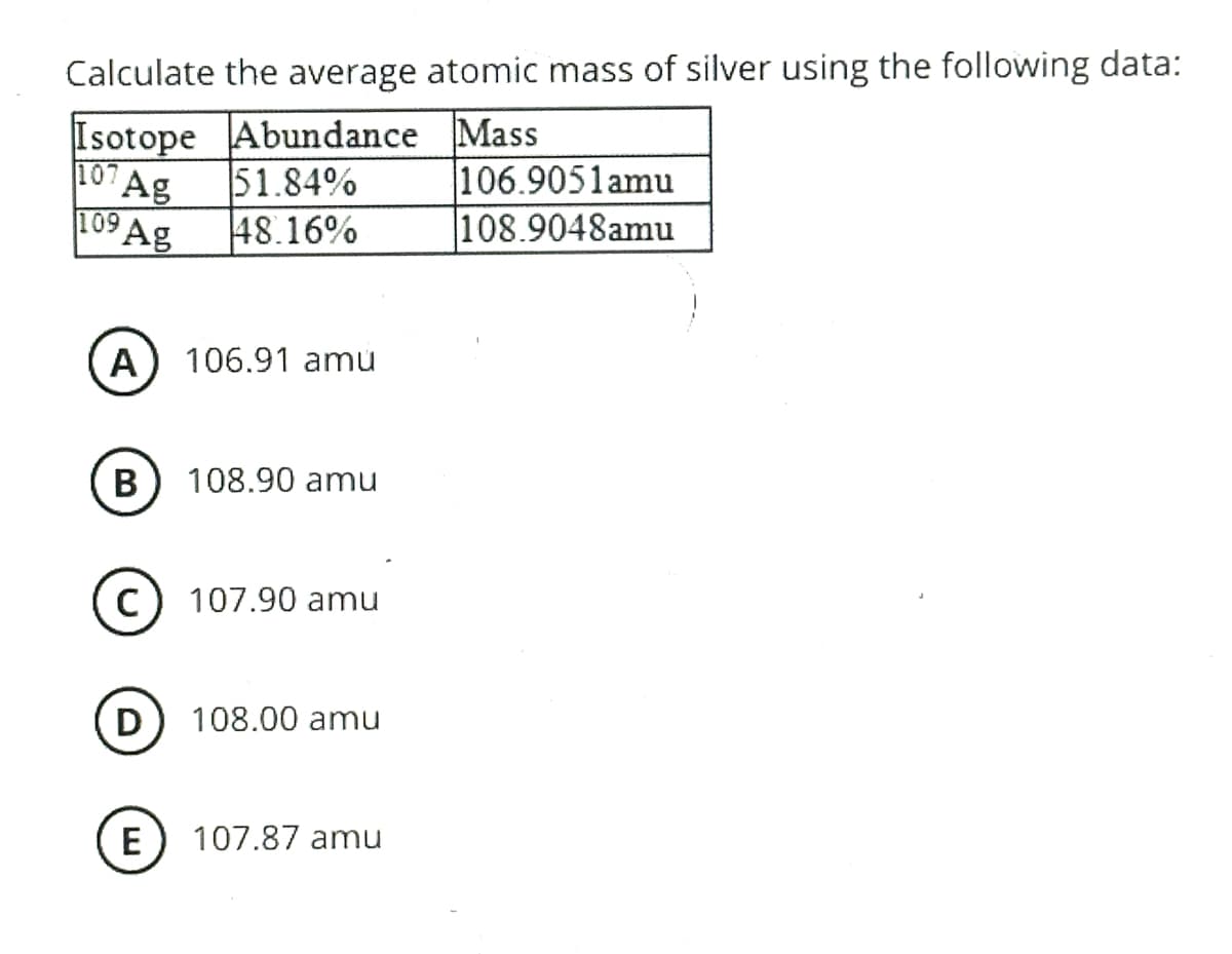 Calculate the average atomic mass of silver using the following data:
Isotope Abundance Mass
Ag
⁹Ag
107
109
A 106.91 amu
B
с
D
51.84%
48.16%
E
108.90 amu
107.90 amu
108.00 amu
107.87 amu
106.9051amu
108.9048amu