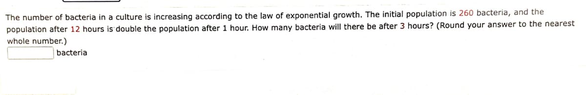 The number of bacteria in a culture is increasing according to the law of exponential growth. The initial population is 260 bacteria, and the
population after 12 hours is double the population after 1 hour. How many bacteria will there be after 3 hours? (Round your answer to the nearest
whole number.)
bacteria
