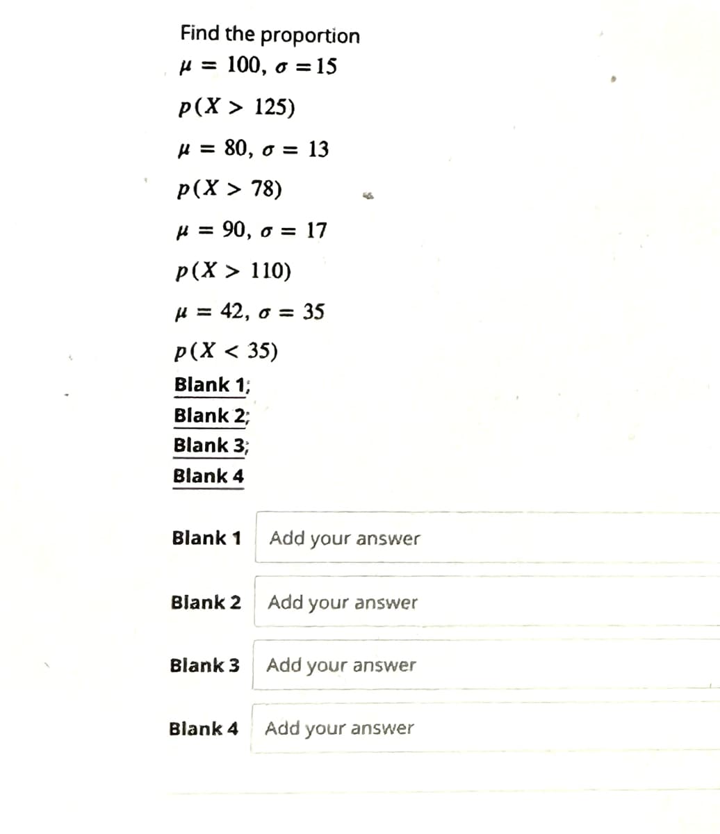 Find the proportion
= 100, o = 15
p(X> 125)
μ = 80, o = 13
p(X > 78)
= 90, o 17
p(X > 110)
μ = 42, o = 35
p(X < 35)
Blank 1;
Blank 2,
Blank 3,
Blank 4
Blank 1
Blank 2
Blank 3
Blank 4
Add your answer
Add your answer
Add your answer
Add your answer