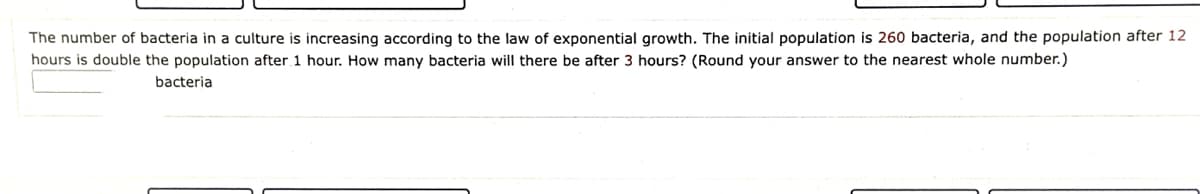 The number of bacteria in a culture is increasing according to the law of exponential growth. The initial population is 260 bacteria, and the population after 12
hours is double the population after 1 hour. How many bacteria will there be after 3 hours? (Round your answer to the nearest whole number.)
bacteria
