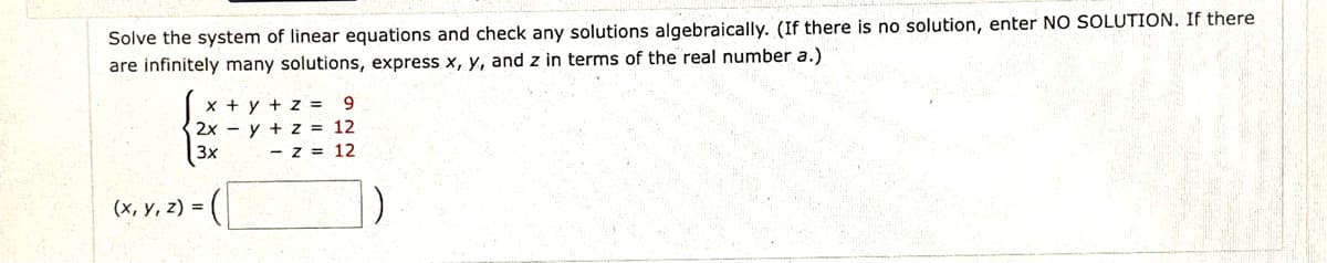 Solve the system of linear equations and check any solutions algebraically. (If there is no solution, enter NO SOLUTION. If there
are infinitely many solutions, express x, y, and z in terms of the real number a.)
x + y + z =
2x - y + z = 12
3x
9.
- z = 12
(x, y, z) =
