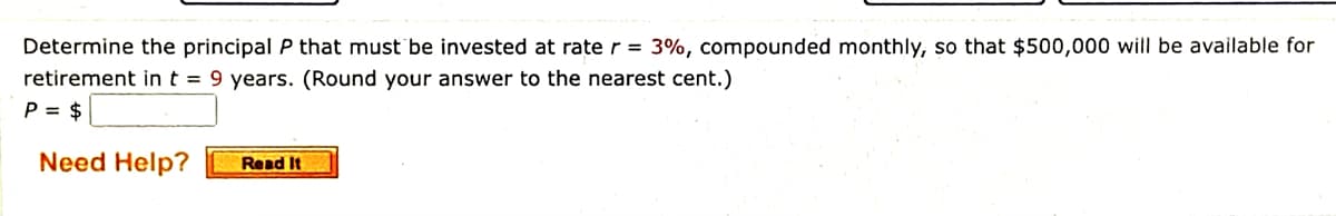 Determine the principal P that must be invested at rate r = 3%, compounded monthly, so that $500,000 will be available for
retirement in t = 9 years. (Round your answer to the nearest cent.)
P = $
Need Help?
Read It
