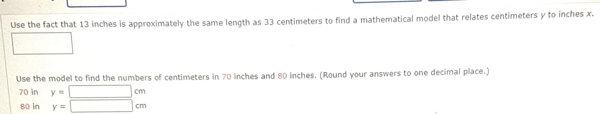 Use the fact that 13 inches is approximately the same length as 33 centimeters to find a mathematical model that relates centimeters y to inches x.
Use the model to find the numbers of centimeters in 70 inches and 80 inches. (Round your answers to one decimal place.)
70 in
y =
cm
80 in
y =
cm
