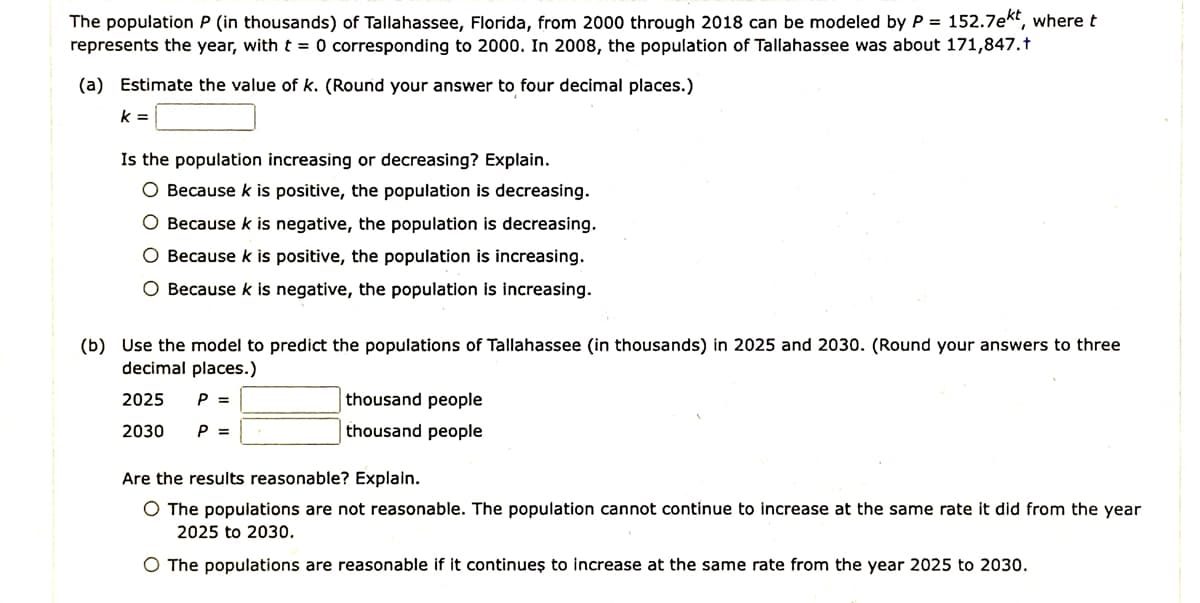 The population P (in thousands) of Tallahassee, Florida, from 2000 through 2018 can be modeled by P = 152.7ekt, where t
represents the year, with t = 0 corresponding to 2000. In 2008, the population of Tallahassee was about 171,847.†
(a) Estimate the value of k. (Round your answer to four decimal places.)
k =
Is the population increasing or decreasing? Explain.
O Because k is positive, the population is decreasing.
O Because k is negative, the population is decreasing.
O Because k is positive, the population is increasing.
O Because k is negative, the population is increasing.
(b) Use the model to predict the populations of Tallahassee (in thousands) in 2025 and 2030. (Round your answers to three
decimal places.)
2025
P =
thousand people
2030
P =
thousand people
Are the results reasonable? Explain.
O The populations are not reasonable. The population cannot continue to increase at the same rate it did from the year
2025 to 2030.
O The populations are reasonable if it continueş to increase at the same rate from the year 2025 to 2030.
