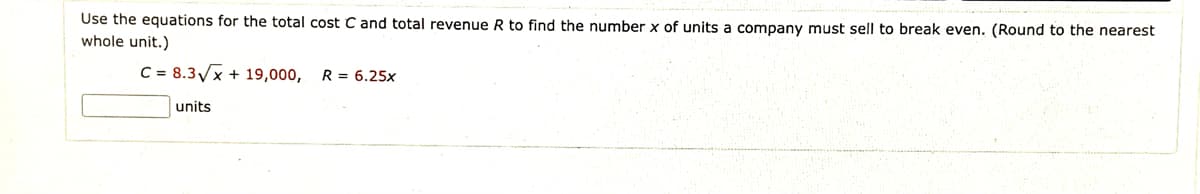 Use the equations for the total cost C and total revenue R to find the number x of units a company must sell to break even. (Round to the nearest
whole unit.)
C = 8.3/x + 19,000, R= 6.25x
units
