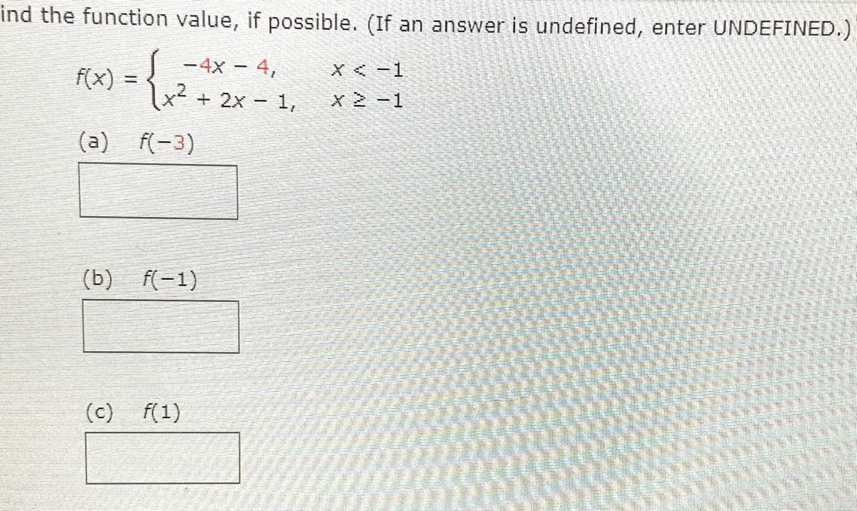 ind the function value, if possible. (If an answer is undefined, enter UNDEFINED.)
-4x - 4,
=2 + 2x - 1,
X<-1
f(x)
x 2-1
(a) f(-3)
(b) f(-1)
(c) f(1)
